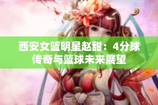 西安女篮明星赵甜：4分球传奇与篮球未来展望