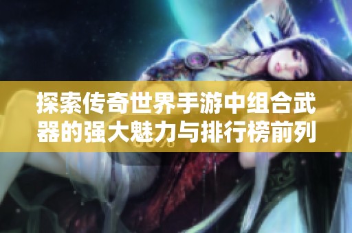 探索传奇世界手游中组合武器的强大魅力与排行榜前列解读