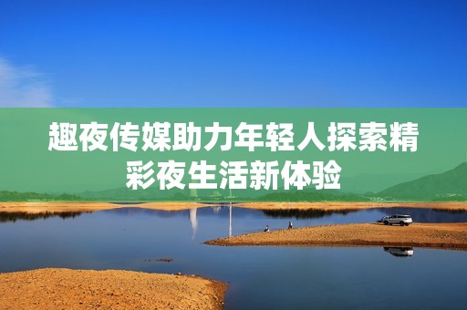 趣夜传媒助力年轻人探索精彩夜生活新体验
