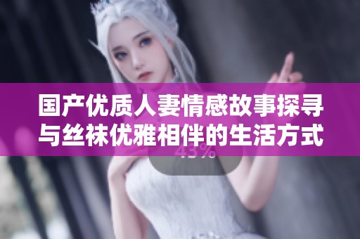 国产优质人妻情感故事探寻与丝袜优雅相伴的生活方式