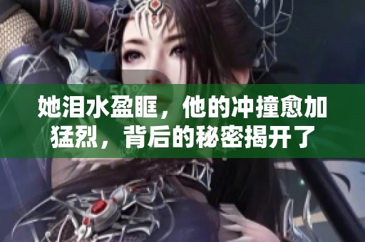 她泪水盈眶，他的冲撞愈加猛烈，背后的秘密揭开了