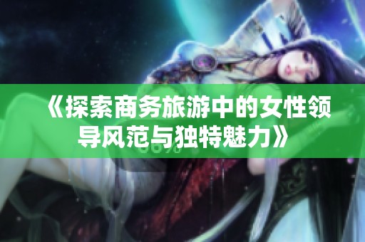 《探索商务旅游中的女性领导风范与独特魅力》