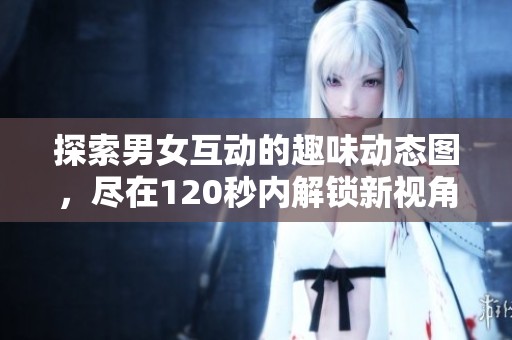 探索男女互动的趣味动态图，尽在120秒内解锁新视角