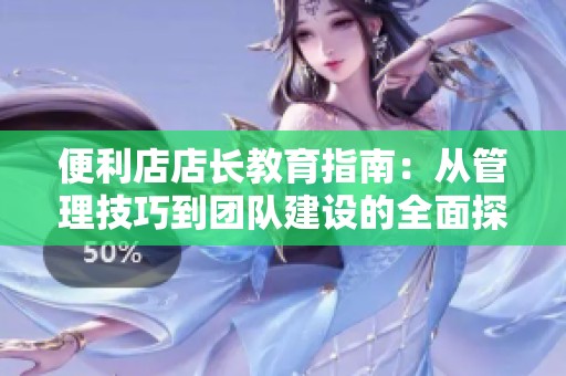 便利店店长教育指南：从管理技巧到团队建设的全面探索