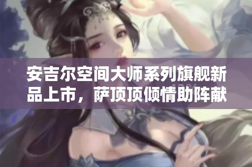 安吉尔空间大师系列旗舰新品上市，萨顶顶倾情助阵献唱