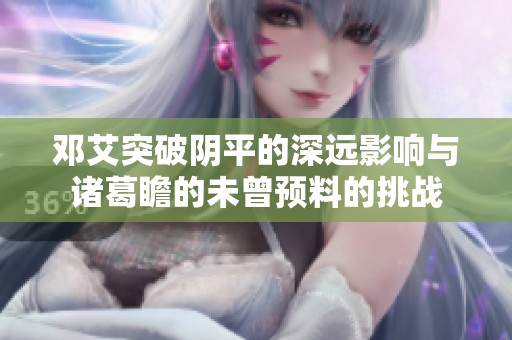 邓艾突破阴平的深远影响与诸葛瞻的未曾预料的挑战