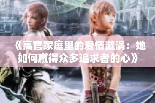 《高官家庭里的爱情漩涡：她如何赢得众多追求者的心》