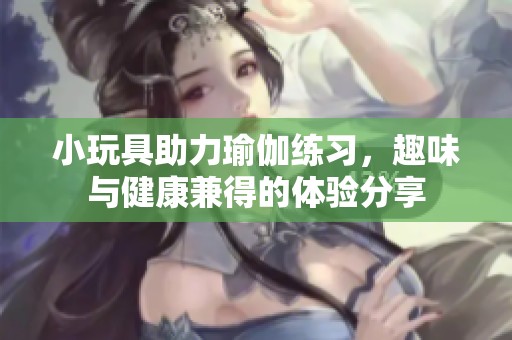 小玩具助力瑜伽练习，趣味与健康兼得的体验分享