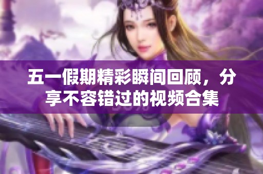 五一假期精彩瞬间回顾，分享不容错过的视频合集