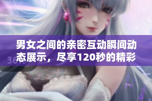 男女之间的亲密互动瞬间动态展示，尽享120秒的精彩时刻