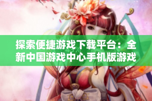 探索便捷游戏下载平台：全新中国游戏中心手机版游戏大厅介绍
