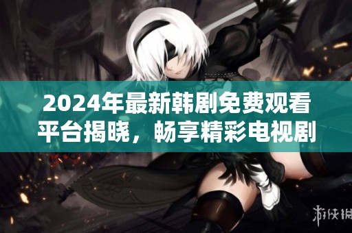 2024年最新韩剧免费观看平台揭晓，畅享精彩电视剧之旅
