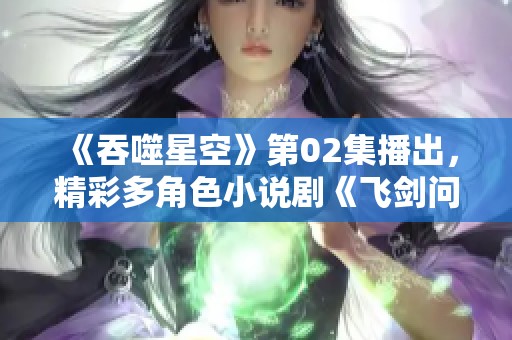 《吞噬星空》第02集播出，精彩多角色小说剧《飞剑问道》正式上线