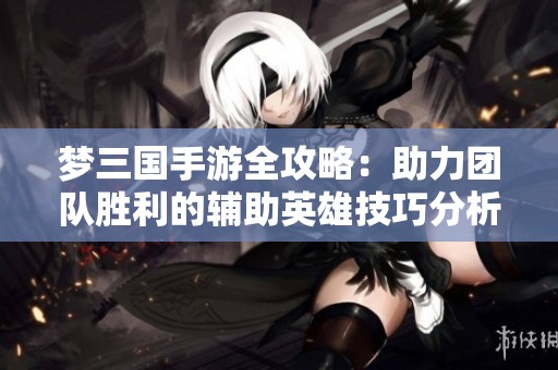 梦三国手游全攻略：助力团队胜利的辅助英雄技巧分析