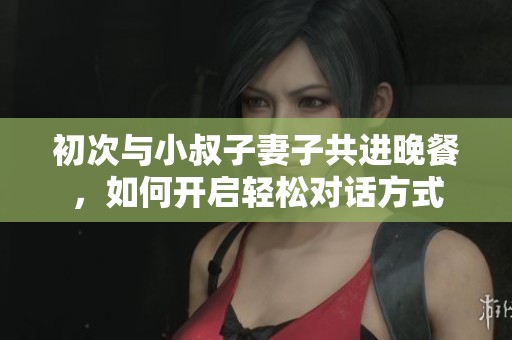 初次与小叔子妻子共进晚餐，如何开启轻松对话方式