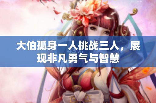 大伯孤身一人挑战三人，展现非凡勇气与智慧