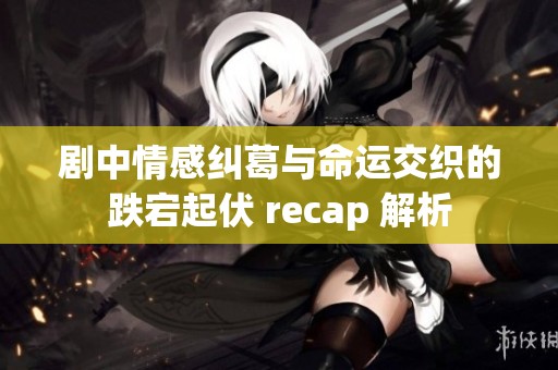 剧中情感纠葛与命运交织的跌宕起伏 recap 解析