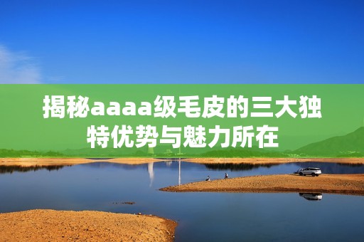 揭秘aaaa级毛皮的三大独特优势与魅力所在