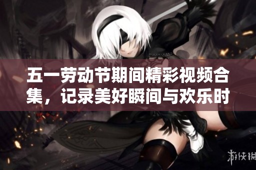 五一劳动节期间精彩视频合集，记录美好瞬间与欢乐时光