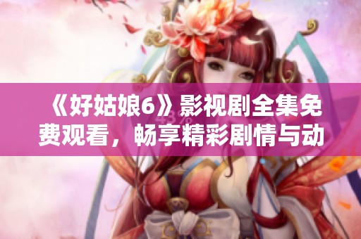 《好姑娘6》影视剧全集免费观看，畅享精彩剧情与动人演出