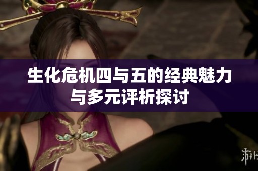 生化危机四与五的经典魅力与多元评析探讨