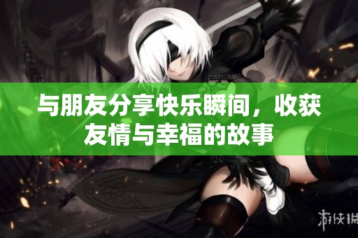 与朋友分享快乐瞬间，收获友情与幸福的故事