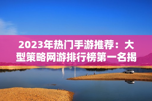 2023年热门手游推荐：大型策略网游排行榜第一名揭秘