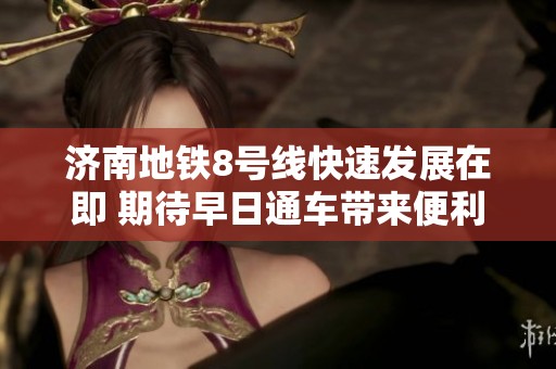 济南地铁8号线快速发展在即 期待早日通车带来便利