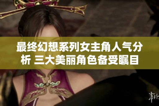 最终幻想系列女主角人气分析 三大美丽角色备受瞩目