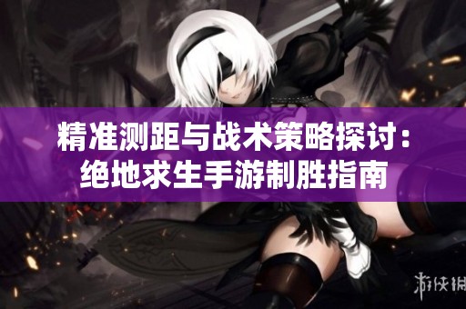 精准测距与战术策略探讨：绝地求生手游制胜指南