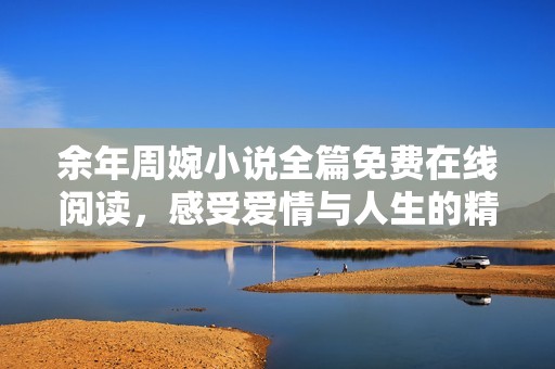 余年周婉小说全篇免费在线阅读，感受爱情与人生的精彩旅程