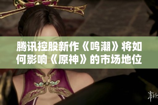 腾讯控股新作《鸣潮》将如何影响《原神》的市场地位