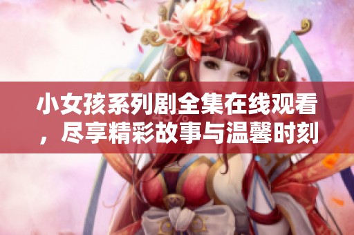 小女孩系列剧全集在线观看，尽享精彩故事与温馨时刻