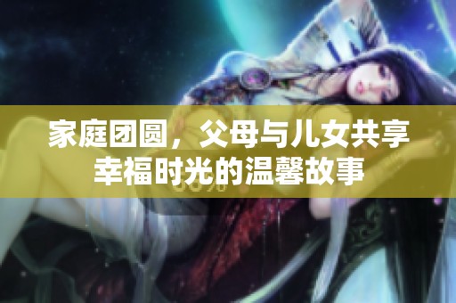 家庭团圆，父母与儿女共享幸福时光的温馨故事