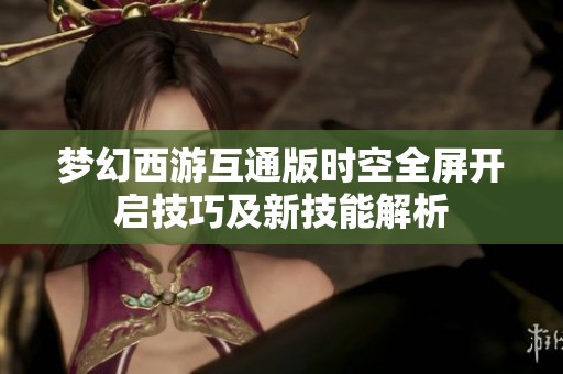 梦幻西游互通版时空全屏开启技巧及新技能解析