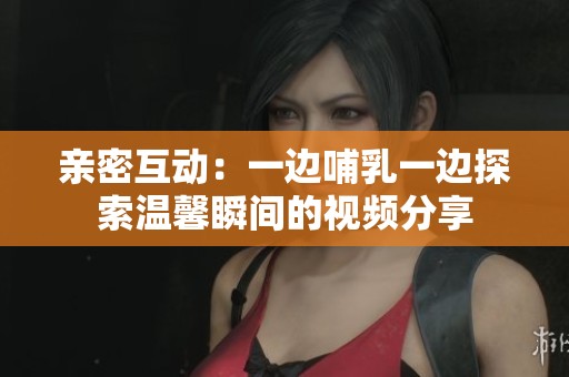 亲密互动：一边哺乳一边探索温馨瞬间的视频分享