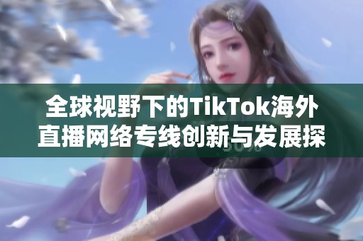 全球视野下的TikTok海外直播网络专线创新与发展探讨