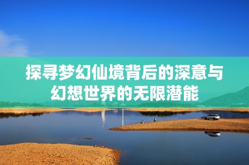 探寻梦幻仙境背后的深意与幻想世界的无限潜能