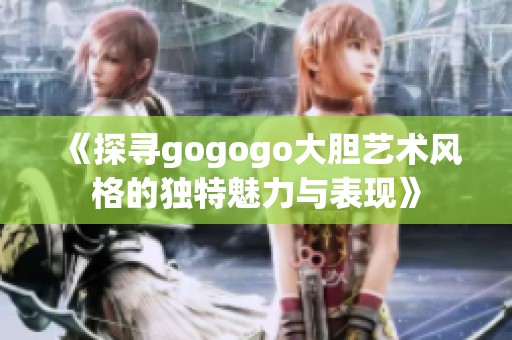 《探寻gogogo大胆艺术风格的独特魅力与表现》