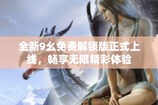 全新9幺免费解锁版正式上线，畅享无限精彩体验