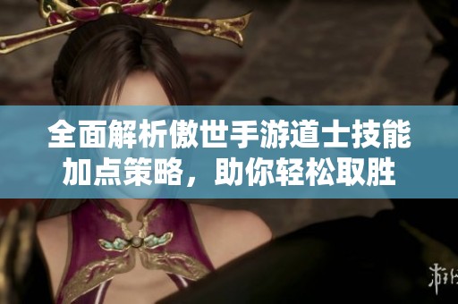 全面解析傲世手游道士技能加点策略，助你轻松取胜