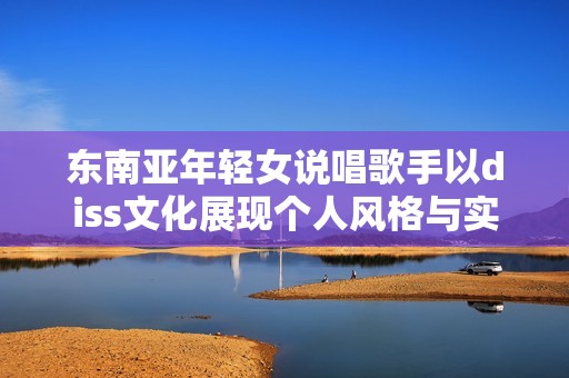 东南亚年轻女说唱歌手以diss文化展现个人风格与实力