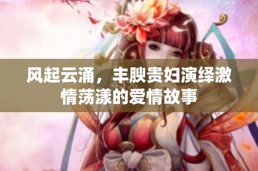 风起云涌，丰腴贵妇演绎激情荡漾的爱情故事
