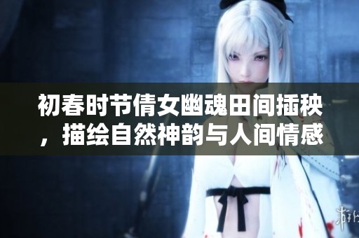 初春时节倩女幽魂田间插秧，描绘自然神韵与人间情感