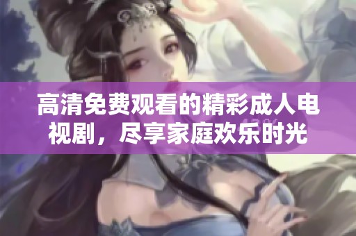 高清免费观看的精彩成人电视剧，尽享家庭欢乐时光