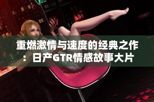 重燃激情与速度的经典之作：日产GTR情感故事大片
