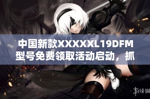 中国新款XXXXXL19DFM型号免费领取活动启动，抓紧机会！