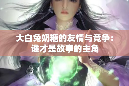 大白兔奶糖的友情与竞争：谁才是故事的主角