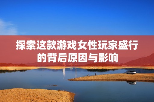 探索这款游戏女性玩家盛行的背后原因与影响