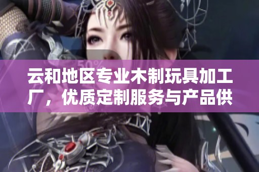 云和地区专业木制玩具加工厂，优质定制服务与产品供应